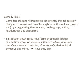 Comedy Films
- Comedies are light-hearted plots consistently and deliberately
designed to amuse and provoke laughter (with one-liners, jokes,
etc.) by exaggerating the situation, the language, action,
relationships and characters.
- This section describes various forms of comedy through
cinematic history, including slapstick, screwball, spoofs and
parodies, romantic comedies, black comedy (dark satirical
comedy), and more.  I Love Lucy clip
 
