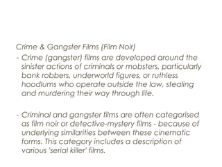 Crime & Gangster Films (Film Noir)
- Crime (gangster) films are developed around the
sinister actions of criminals or mobsters, particularly
bank robbers, underworld figures, or ruthless
hoodlums who operate outside the law, stealing
and murdering their way through life.
- Criminal and gangster films are often categorised
as film noir or detective-mystery films - because of
underlying similarities between these cinematic
forms. This category includes a description of
various 'serial killer' films.
 