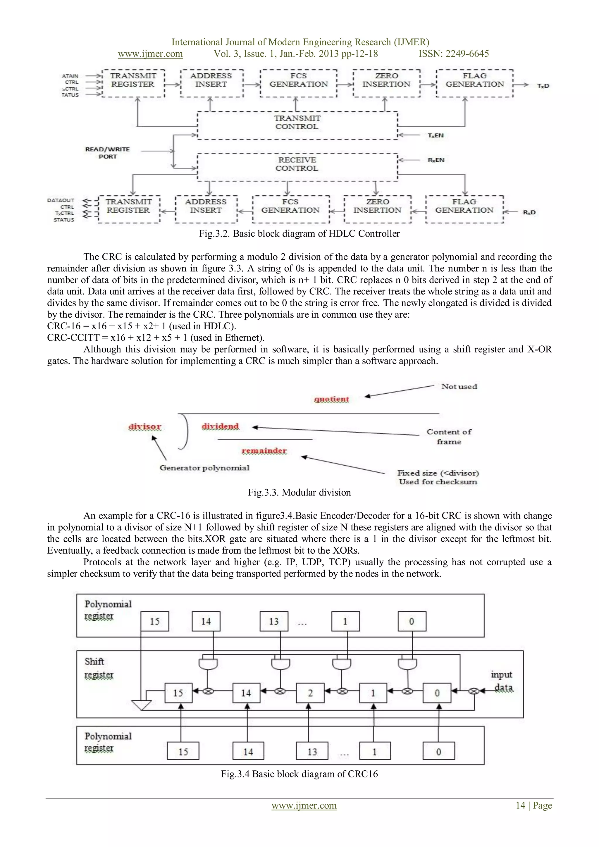 International Journal of Modern Engineering Research (IJMER)
                  www.ijmer.com         Vol. 3, Issue. 1, Jan.-Feb. 2013 pp-12-18      ISSN: 2249-6645




                                      Fig.3.2. Basic block diagram of HDLC Controller

         The CRC is calculated by performing a modulo 2 division of the data by a generator polynomial and recording the
remainder after division as shown in figure 3.3. A string of 0s is appended to the data unit. The number n is less than the
number of data of bits in the predetermined divisor, which is n+ 1 bit. CRC replaces n 0 bits derived in step 2 at the end of
data unit. Data unit arrives at the receiver data first, followed by CRC. The receiver treats the whole string as a data unit and
divides by the same divisor. If remainder comes out to be 0 the string is error free. The newly elongated is divided is divided
by the divisor. The remainder is the CRC. Three polynomials are in common use they are:
CRC-16 = x16 + x15 + x2+ 1 (used in HDLC).
CRC-CCITT = x16 + x12 + x5 + 1 (used in Ethernet).
         Although this division may be performed in software, it is basically performed using a shift register and X-OR
gates. The hardware solution for implementing a CRC is much simpler than a software approach.




                                                   Fig.3.3. Modular division

         An example for a CRC-16 is illustrated in figure3.4.Basic Encoder/Decoder for a 16-bit CRC is shown with change
in polynomial to a divisor of size N+1 followed by shift register of size N these registers are aligned with the divisor so that
the cells are located between the bits.XOR gate are situated where there is a 1 in the divisor except for the leftmost bit.
Eventually, a feedback connection is made from the leftmost bit to the XORs.
         Protocols at the network layer and higher (e.g. IP, UDP, TCP) usually the processing has not corrupted use a
simpler checksum to verify that the data being transported performed by the nodes in the network.




                                            Fig.3.4 Basic block diagram of CRC16


                                                         www.ijmer.com                                                 14 | Page
 