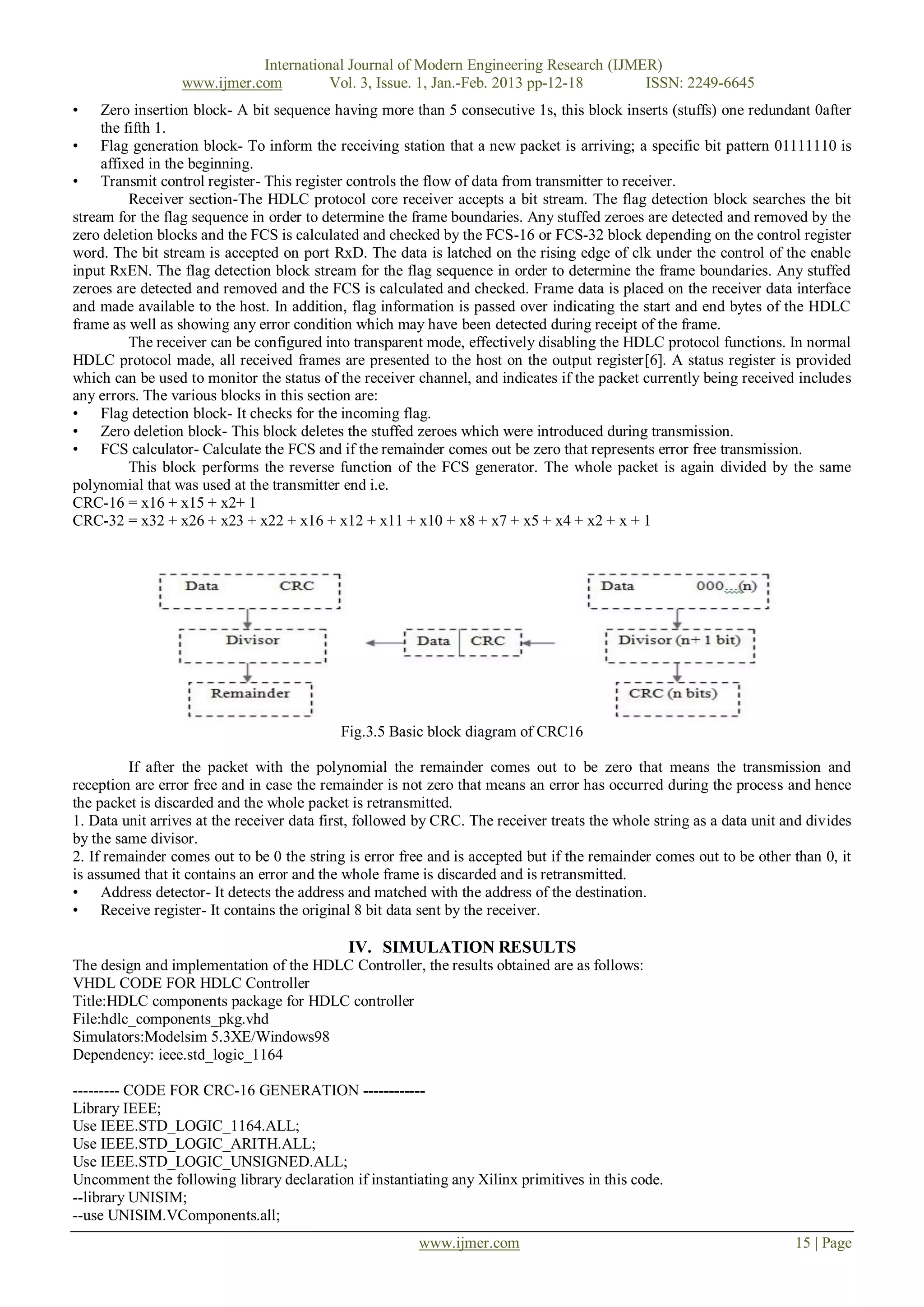 International Journal of Modern Engineering Research (IJMER)
                  www.ijmer.com         Vol. 3, Issue. 1, Jan.-Feb. 2013 pp-12-18      ISSN: 2249-6645
•    Zero insertion block- A bit sequence having more than 5 consecutive 1s, this block inserts (stuffs) one redundant 0after
     the fifth 1.
• Flag generation block- To inform the receiving station that a new packet is arriving; a specific bit pattern 01111110 is
     affixed in the beginning.
• Transmit control register- This register controls the flow of data from transmitter to receiver.
          Receiver section-The HDLC protocol core receiver accepts a bit stream. The flag detection block searches the bit
stream for the flag sequence in order to determine the frame boundaries. Any stuffed zeroes are detected and removed by the
zero deletion blocks and the FCS is calculated and checked by the FCS-16 or FCS-32 block depending on the control register
word. The bit stream is accepted on port RxD. The data is latched on the rising edge of clk under the control of the enable
input RxEN. The flag detection block stream for the flag sequence in order to determine the frame boundaries. Any stuffed
zeroes are detected and removed and the FCS is calculated and checked. Frame data is placed on the receiver data interface
and made available to the host. In addition, flag information is passed over indicating the start and end bytes of the HDLC
frame as well as showing any error condition which may have been detected during receipt of the frame.
          The receiver can be configured into transparent mode, effectively disabling the HDLC protocol functions. In normal
HDLC protocol made, all received frames are presented to the host on the output register[6]. A status register is provided
which can be used to monitor the status of the receiver channel, and indicates if the packet currently being received includes
any errors. The various blocks in this section are:
• Flag detection block- It checks for the incoming flag.
• Zero deletion block- This block deletes the stuffed zeroes which were introduced during transmission.
• FCS calculator- Calculate the FCS and if the remainder comes out be zero that represents error free transmission.
          This block performs the reverse function of the FCS generator. The whole packet is again divided by the same
polynomial that was used at the transmitter end i.e.
CRC-16 = x16 + x15 + x2+ 1
CRC-32 = x32 + x26 + x23 + x22 + x16 + x12 + x11 + x10 + x8 + x7 + x5 + x4 + x2 + x + 1




                                            Fig.3.5 Basic block diagram of CRC16

         If after the packet with the polynomial the remainder comes out to be zero that means the transmission and
reception are error free and in case the remainder is not zero that means an error has occurred during the process and hence
the packet is discarded and the whole packet is retransmitted.
1. Data unit arrives at the receiver data first, followed by CRC. The receiver treats the whole string as a data unit and divides
by the same divisor.
2. If remainder comes out to be 0 the string is error free and is accepted but if the remainder comes out to be other than 0, it
is assumed that it contains an error and the whole frame is discarded and is retransmitted.
• Address detector- It detects the address and matched with the address of the destination.
• Receive register- It contains the original 8 bit data sent by the receiver.

                                             IV. SIMULATION RESULTS
The design and implementation of the HDLC Controller, the results obtained are as follows:
VHDL CODE FOR HDLC Controller
Title:HDLC components package for HDLC controller
File:hdlc_components_pkg.vhd
Simulators:Modelsim 5.3XE/Windows98
Dependency: ieee.std_logic_1164

--------- CODE FOR CRC-16 GENERATION ------------
Library IEEE;
Use IEEE.STD_LOGIC_1164.ALL;
Use IEEE.STD_LOGIC_ARITH.ALL;
Use IEEE.STD_LOGIC_UNSIGNED.ALL;
Uncomment the following library declaration if instantiating any Xilinx primitives in this code.
--library UNISIM;
--use UNISIM.VComponents.all;
                                                         www.ijmer.com                                                 15 | Page
 