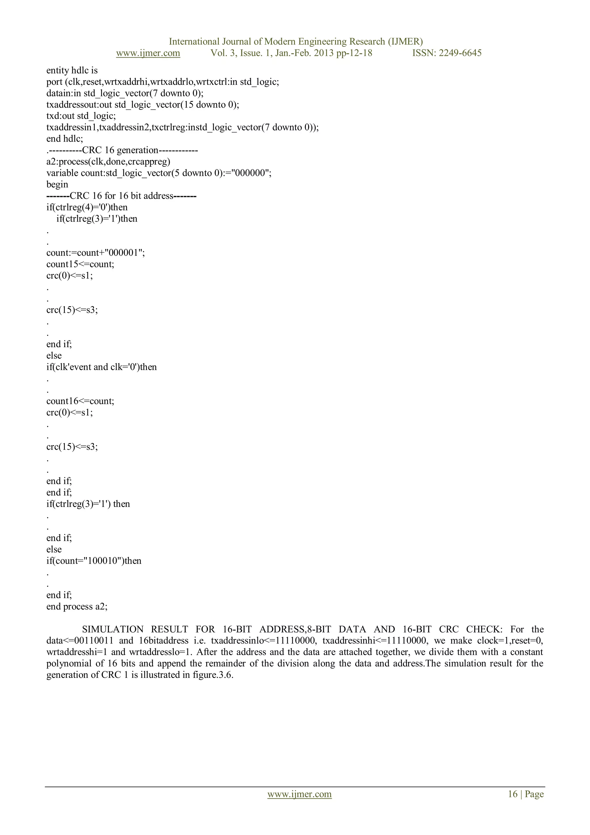 International Journal of Modern Engineering Research (IJMER)
                 www.ijmer.com         Vol. 3, Issue. 1, Jan.-Feb. 2013 pp-12-18      ISSN: 2249-6645
entity hdlc is
port (clk,reset,wrtxaddrhi,wrtxaddrlo,wrtxctrl:in std_logic;
datain:in std_logic_vector(7 downto 0);
txaddressout:out std_logic_vector(15 downto 0);
txd:out std_logic;
txaddressin1,txaddressin2,txctrlreg:instd_logic_vector(7 downto 0));
end hdlc;
.----------CRC 16 generation------------
a2:process(clk,done,crcappreg)
variable count:std_logic_vector(5 downto 0):="000000";
begin
-------CRC 16 for 16 bit address-------
if(ctrlreg(4)='0')then
   if(ctrlreg(3)='1')then
.
.
count:=count+"000001";
count15<=count;
crc(0)<=s1;
.
.
crc(15)<=s3;
.
.
end if;
else
if(clk'event and clk='0')then
.
.
count16<=count;
crc(0)<=s1;
.
.
crc(15)<=s3;
.
.
end if;
end if;
if(ctrlreg(3)='1') then
.
.
end if;
else
if(count="100010")then
.
.
end if;
end process a2;

         SIMULATION RESULT FOR 16-BIT ADDRESS,8-BIT DATA AND 16-BIT CRC CHECK: For the
data<=00110011 and 16bitaddress i.e. txaddressinlo<=11110000, txaddressinhi<=11110000, we make clock=1,reset=0,
wrtaddresshi=1 and wrtaddresslo=1. After the address and the data are attached together, we divide them with a constant
polynomial of 16 bits and append the remainder of the division along the data and address.The simulation result for the
generation of CRC 1 is illustrated in figure.3.6.




                                                       www.ijmer.com                                          16 | Page
 