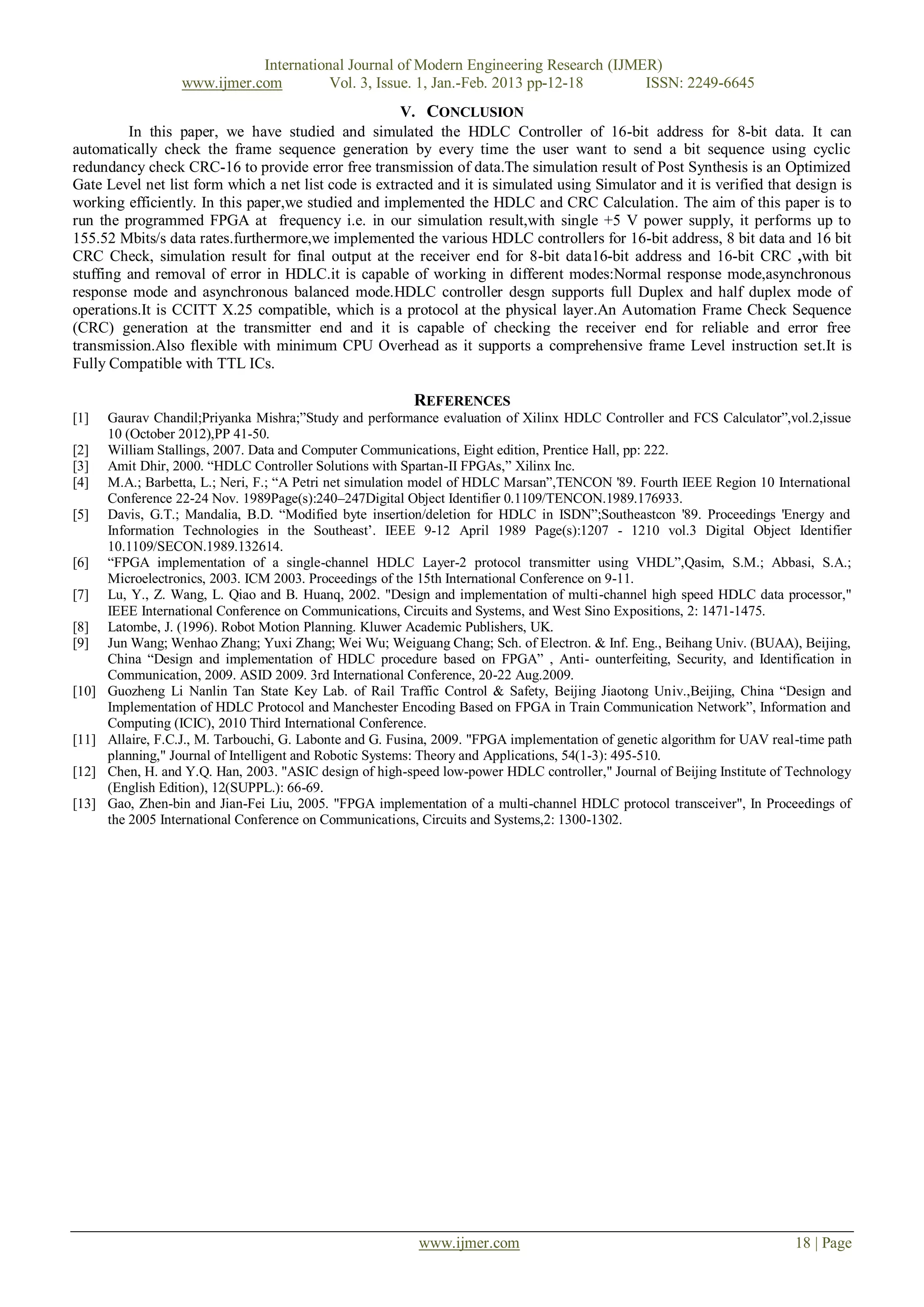 International Journal of Modern Engineering Research (IJMER)
                   www.ijmer.com         Vol. 3, Issue. 1, Jan.-Feb. 2013 pp-12-18      ISSN: 2249-6645
                                                      V. CONCLUSION
         In this paper, we have studied and simulated the HDLC Controller of 16-bit address for 8-bit data. It can
automatically check the frame sequence generation by every time the user want to send a bit sequence using cyclic
redundancy check CRC-16 to provide error free transmission of data.The simulation result of Post Synthesis is an Optimized
Gate Level net list form which a net list code is extracted and it is simulated using Simulator and it is verified that design is
working efficiently. In this paper,we studied and implemented the HDLC and CRC Calculation. The aim of this paper is to
run the programmed FPGA at frequency i.e. in our simulation result,with single +5 V power supply, it performs up to
155.52 Mbits/s data rates.furthermore,we implemented the various HDLC controllers for 16-bit address, 8 bit data and 16 bit
CRC Check, simulation result for final output at the receiver end for 8-bit data16-bit address and 16-bit CRC ,with bit
stuffing and removal of error in HDLC.it is capable of working in different modes:Normal response mode,asynchronous
response mode and asynchronous balanced mode.HDLC controller desgn supports full Duplex and half duplex mode of
operations.It is CCITT X.25 compatible, which is a protocol at the physical layer.An Automation Frame Check Sequence
(CRC) generation at the transmitter end and it is capable of checking the receiver end for reliable and error free
transmission.Also flexible with minimum CPU Overhead as it supports a comprehensive frame Level instruction set.It is
Fully Compatible with TTL ICs.

                                                              REFERENCES
[1]    Gaurav Chandil;Priyanka Mishra;”Study and performance evaluation of Xilinx HDLC Controller and FCS Calculator”,vol.2,issue
       10 (October 2012),PP 41-50.
[2]    William Stallings, 2007. Data and Computer Communications, Eight edition, Prentice Hall, pp: 222.
[3]    Amit Dhir, 2000. “HDLC Controller Solutions with Spartan-II FPGAs,” Xilinx Inc.
[4]    M.A.; Barbetta, L.; Neri, F.; “A Petri net simulation model of HDLC Marsan”,TENCON '89. Fourth IEEE Region 10 International
       Conference 22-24 Nov. 1989Page(s):240–247Digital Object Identifier 0.1109/TENCON.1989.176933.
[5]    Davis, G.T.; Mandalia, B.D. “Modified byte insertion/deletion for HDLC in ISDN”;Southeastcon '89. Proceedings 'Energy and
       Information Technologies in the Southeast’. IEEE 9-12 April 1989 Page(s):1207 - 1210 vol.3 Digital Object Identifier
       10.1109/SECON.1989.132614.
[6]    “FPGA implementation of a single-channel HDLC Layer-2 protocol transmitter using VHDL”,Qasim, S.M.; Abbasi, S.A.;
       Microelectronics, 2003. ICM 2003. Proceedings of the 15th International Conference on 9-11.
[7]    Lu, Y., Z. Wang, L. Qiao and B. Huanq, 2002. "Design and implementation of multi-channel high speed HDLC data processor,"
       IEEE International Conference on Communications, Circuits and Systems, and West Sino Expositions, 2: 1471-1475.
[8]    Latombe, J. (1996). Robot Motion Planning. Kluwer Academic Publishers, UK.
[9]    Jun Wang; Wenhao Zhang; Yuxi Zhang; Wei Wu; Weiguang Chang; Sch. of Electron. & Inf. Eng., Beihang Univ. (BUAA), Beijing,
       China “Design and implementation of HDLC procedure based on FPGA” , Anti- ounterfeiting, Security, and Identification in
       Communication, 2009. ASID 2009. 3rd International Conference, 20-22 Aug.2009.
[10]   Guozheng Li Nanlin Tan State Key Lab. of Rail Traffic Control & Safety, Beijing Jiaotong Univ.,Beijing, China “Design and
       Implementation of HDLC Protocol and Manchester Encoding Based on FPGA in Train Communication Network”, Information and
       Computing (ICIC), 2010 Third International Conference.
[11]   Allaire, F.C.J., M. Tarbouchi, G. Labonte and G. Fusina, 2009. "FPGA implementation of genetic algorithm for UAV real-time path
       planning," Journal of Intelligent and Robotic Systems: Theory and Applications, 54(1-3): 495-510.
[12]   Chen, H. and Y.Q. Han, 2003. "ASIC design of high-speed low-power HDLC controller," Journal of Beijing Institute of Technology
       (English Edition), 12(SUPPL.): 66-69.
[13]   Gao, Zhen-bin and Jian-Fei Liu, 2005. "FPGA implementation of a multi-channel HDLC protocol transceiver", In Proceedings of
       the 2005 International Conference on Communications, Circuits and Systems,2: 1300-1302.




                                                            www.ijmer.com                                                   18 | Page
 