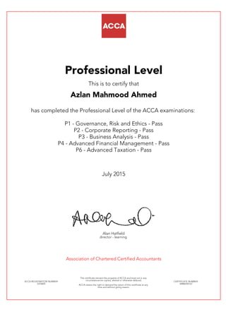 Professional Level
This is to certify that
Azlan Mahmood Ahmed
has completed the Professional Level of the ACCA examinations:
P1 - Governance, Risk and Ethics - Pass
P2 - Corporate Reporting - Pass
P3 - Business Analysis - Pass
P4 - Advanced Financial Management - Pass
P6 - Advanced Taxation - Pass
July 2015
Alan Hatfield
director - learning
Association of Chartered Certified Accountants
ACCA REGISTRATION NUMBER:
2376855
This certificate remains the property of ACCA and must not in any
circumstances be copied, altered or otherwise defaced.
ACCA retains the right to demand the return of this certificate at any
time and without giving reason.
CERTIFICATE NUMBER:
34886592167
 