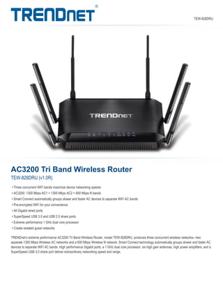 AC3200 Tri Band Wireless Router
TEW-828DRU (v1.0R)
TRENDnet’s extreme performance AC3200 Tri Band Wireless Router, model TEW-828DRU, produces three concurrent wireless networks—two
separate 1300 Mbps Wireless AC networks and a 600 Mbps Wireless N network. Smart Connect technology automatically groups slower and faster AC
devices to separate WiFi AC bands. High performance Gigabit ports, a 1 GHz dual core processor, six high gain antennas, high power amplifiers, and a
SuperSpeed USB 3.0 share port deliver extraordinary networking speed and range.
• Three concurrent WiFi bands maximize device networking speeds
• AC3200: 1300 Mbps AC1 + 1300 Mbps AC2 + 600 Mbps N bands
• Smart Connect automatically groups slower and faster AC devices to separate WiFi AC bands
• Pre-encrypted WiFi for your convenience
• All Gigabit wired ports
• SuperSpeed USB 3.0 and USB 2.0 share ports
• Extreme performance 1 GHz dual core processor
• Create isolated guest networks
TEW-828DRU
 