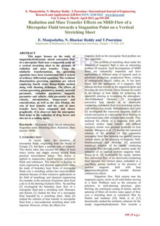 E. Manjoolatha, N. Bhaskar Reddy, T.Poornima / International Journal of Engineering
            Research and Applications (IJERA) ISSN: 2248-9622 www.ijera.com
                        Vol. 3, Issue 2, March -April 2013, pp.195-204
       Radiation and Mass Transfer Effects on MHD Flow of a
      Micropolar Fluid towards a Stagnation Point on a Vertical
                          Stretching Sheet
                 E. Manjoolatha, N. Bhaskar Reddy and T.Poornima
               Department of Mathematics, Sri Venkateswara University, Tirupati - 517502, A.P.


ABSTRACT
        This paper focuses on the study of                magnetic field on the micropolar fluid problem are
magnetohydrodynamic mixed convection flow                 very important.
of a micropolar fluid near a stagnation point on                    The problem of stretching sheet under the
a vertical stretching sheet in the presence of            influence of magnetic field is also an interesting
radiation and mass transfer. Using the                    problem of research. Such investigations of MHD
similarity transformations, the governing                 flows are industrially important and have
equations have been transformed into a system             applications in different areas of research such as
of ordinary differential equations. The resultant         petroleum production, geophysical flows, cooling
dimensionless governing equations are solved              of underground electric cables etc. It has been
employing fourth order Runge-Kutta method                 found that the application of a magnetic field
along with shooting technique. The effects of             reduces the heat transfer at the stagnation point and
various governing parameters, namely, material            increases the skin friction. These features are useful
parameter, radiation parameter, magnetic                  in the design of heat shield for protecting the
parameter and velocity ratio parameter on the             spacecraft entering or re-entering the atmosphere.
velocity, microrotation, temperature and                  Abo-Eldahaband Ghonaim [5] investigated
concentration, as well as the skin friction, the          convective heat transfer in an electrically
rate of heat transfer and the rate of mass                conducting micropolar fluid at a stretching surface
transfer have been computed and shown                     with uniform free stream. Mohammadein and Gorla
graphically. It is observed that the micropolar           [6] investigated the transverse magnetic field on
fluid helps in the reduction of drag forces and           mixed convection in a micropolar fluid flowing on
also act as a cooling agent.                              a horizontal plate with vectored mass transfer. They
                                                          analyzed the effects of a magnetic field with
Keywords - Micropolar fluid, Mixed convection,            vectored surface mass transfer and induced
Stagnation point, Stretching sheet, Radiation, Mass       buoyancy stream wise pressure gradients on heat
transfer, MHD .                                           transfer. Bhargava et al. [7] studied the numerical
                                                          solution of the problem of free convection
1. INTRODUCTION                                           micropolar fluid flow between two parallel porous
          In recent years, the dynamics of                vertical plates in the presence of magnetic field.
micropolar fluids, originating from the theory of         Srinivasacharya and Shiferaw [8] presented
Eringen [1], has been a popular area of research.         numerical solution of the steady conducting
This theory takes into account the effect of local        micropolar fluid through porous annulus under the
rotary inertia and couple stresses arising from           influence of an applied uniform magnetic field.
practical microrotation action. This theory is            Rawat et el. [9] investigated the steady, laminar
applied to suspensions, liquid crystals, polymeric        free convection flow of an electrically-conducting
fluids and turbulence. This behavior is familiar in       fluid between two vertical plates embedded in a
many engineering and physical applications. Also,         non-Darcy porous medium in the presence of
the study of boundary layer flows of micropolar           uniform       magnetic        field     with      heat
fluids over a stretching surface has received much        generation/absorption and variable thermal
attention because of their extensive applications in      conductivity effects.
the field of metallurgy and chemical engineering                    Stagnation flow, fluid motion near the
for example, in the extrusion of polymer sheet from       stagnation region, exists on all solid bodies moving
a die or in the drawing of plastic films. Na and Pop      in a fluid. Problems such as the extrusion of
[2] investigated the boundary layer flow of a             polymers in melt-spinning processes, glass
micropolar fluid past a stretching wall. Desseaux         blowing, the continuous casting of metals, and the
and Kelson [3] studied the flow of a micropolar           spinning of fibers all involve some aspect of flow
fluid bounded by a stretching sheet. Hady [4]             over a stretching sheet or cylindrical fiber by
studied the solution of heat transfer to micropolar       Paullet and weidman [10]. Ishak et al. [11]
fluid from a non-isothermal stretching sheet with         theoretically studied the similarity solutions for the
injection. However, of late, the effects of a             steady magnetohydrodynamic flow towards a


                                                                                                 195 | P a g e
 