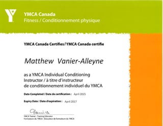 YMCA Canada Certifies/YMCA Canada certifie
M atthew Va nier-Alleyne
as a YMCA lndividual Conditioning
lnstructor / à titre d'instructeur
de conditionnement individuel du YMCA
Date Completed / Date de certification : April 2015
Expiry Date / Date d'expiration : April 2Ot7
vqrt'
YMCA Trainer - Training Educator
Formateurs du YMCA - Éducateur de formateurs du YMCA
 