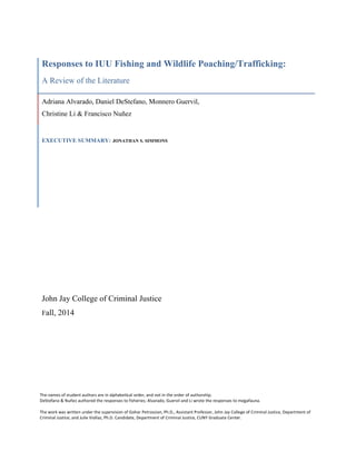 Responses to IUU Fishing and Wildlife Poaching/Trafficking:
A Review of the Literature
Adriana Alvarado, Daniel DeStefano, Monnero Guervil,
Christine Li & Francisco Nuñez
EXECUTIVE SUMMARY: JONATHAN S. SIMMONS
John Jay College of Criminal Justice
Fall, 2014
The	
  names	
  of	
  student	
  authors	
  are	
  in	
  alphabetical	
  order,	
  and	
  not	
  in	
  the	
  order	
  of	
  authorship.	
  	
  
DeStefano	
  &	
  Nuñez	
  authored	
  the	
  responses	
  to	
  fisheries;	
  Alvarado,	
  Guervil	
  and	
  Li	
  wrote	
  the	
  responses	
  to	
  megafauna.	
  	
  
	
  
The	
  work	
  was	
  written	
  under	
  the	
  supervision	
  of	
  Gohar	
  Petrossian,	
  Ph.D.,	
  Assistant	
  Professor,	
  John	
  Jay	
  College	
  of	
  Criminal	
  Justice,	
  Department	
  of	
  
Criminal	
  Justice;	
  and	
  Julie	
  Viollaz,	
  Ph.D.	
  Candidate,	
  Department	
  of	
  Criminal	
  Justice,	
  CUNY	
  Graduate	
  Center.	
  	
  
 
