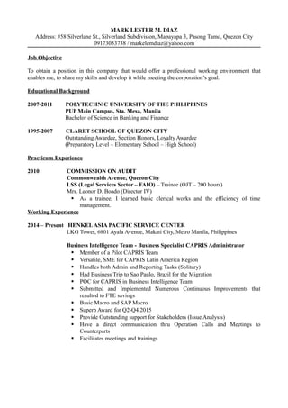 MARK LESTER M. DIAZ
Address: #58 Silverlane St., Silverland Subdivision, Mapayapa 3, Pasong Tamo, Quezon City
09173053738 / markelemdiaz@yahoo.com
Job Objective
To obtain a position in this company that would offer a professional working environment that
enables me, to share my skills and develop it while meeting the corporation’s goal.
Educational Background
2007-2011 POLYTECHNIC UNIVERSITY OF THE PHILIPPINES
PUP Main Campus, Sta. Mesa, Manila
Bachelor of Science in Banking and Finance
1995-2007 CLARET SCHOOL OF QUEZON CITY
Outstanding Awardee, Section Honors, Loyalty Awardee
(Preparatory Level – Elementary School – High School)
Practicum Experience
2010 COMMISSION ON AUDIT
Commonwealth Avenue, Quezon City
LSS (Legal Services Sector – FAIO) – Trainee (OJT – 200 hours)
Mrs. Leonor D. Boado (Director IV)
 As a trainee, I learned basic clerical works and the efficiency of time
management.
Working Experience
2014 – Present HENKELASIA PACIFIC SERVICE CENTER
LKG Tower, 6801 Ayala Avenue, Makati City, Metro Manila, Philippines
Business Intelligence Team - Business Specialist CAPRIS Administrator
 Member of a Pilot CAPRIS Team
 Versatile, SME for CAPRIS Latin America Region
 Handles both Admin and Reporting Tasks (Solitary)
 Had Business Trip to Sao Paulo, Brazil for the Migration
 POC for CAPRIS in Business Intelligence Team
 Submitted and Implemented Numerous Continuous Improvements that
resulted to FTE savings
 Basic Macro and SAP Macro
 Superb Award for Q2-Q4 2015
 Provide Outstanding support for Stakeholders (Issue Analysis)
 Have a direct communication thru Operation Calls and Meetings to
Counterparts
 Facilitates meetings and trainings
 