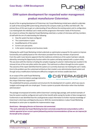 Case Study – CRM Development
info@purpolmarketing.co.uk purpolmarketing.co.uk 07966 333657 @purpolmarketing
CRM system development for respected water management
product manufacturer Cistermiser.
As part of the on-going development of Cistermiser Ltd, Purpol Marketing Limited were asked to undertake
an audit of the existing CRM system being utilised by the company made up of office and field staff.. The
primary focus of this was to gain an understanding of how effective the existing system and its configuration
is at meeting both the individual user's needs and the progressive information needs of the business.
As a means to achieve this objective Purpol Marketing undertook a number of interviews with key members
of staff with the aim of understanding the following:
• How the system has been configured
• The customisations in place
• Good/Bad points of the system
• Current user pain points
• Is the system meeting current business needs
Following the audit Purpol Marketing Limited undertook an optimisation proposal for the system to improve
functionality and usability based on the information provided from the key members of personnel.
From the audit it soon become apparent that the traditional architecture of the system had been radically
altered by removing the Opportunity function within the system and being replaced with a custom entity.
This was done with the intention of aiding the complex mapping of customer relationships but resulted in the
removal of one of the main pillars within the system. This had knock on effects through the entire system.
The outcome of the report identified that the system as it currently stood was not meeting the user's needs.
Core to the problem was the customised architecture that created a very administrative based system and
through various modifications had become difficult to navigate and retrieve useable data from.
As an output of the audit Purpol Marketing
developed a recommendations package tailored to
the unique Cistermiser requirement.
This established the process, procedure and structure for the development of a system, which was easy to
navigate and manage with one simple goal: "Create a system to provide information rather than facilitate
administration".
The package encompassed all entities within Cistermiser's existing Sage package, with worked examples of
how the system could be configured and used to their benefit while easing the burden of data management.
Furthermore it was identified how this could generate output information to further improve knowledge of
Cistermiser's client base and Opportunity source. With the recommendations in place Purpol Marketing
developed an action plan to expedite the implementation stage.
David Jones - Managing Director at Cistermiser Ltd commented:
"The work undertaken by Purpol Marketing has been extremely comprehensive and provided us with a
realistic appraisal of our current system followed by practical recommendations of how we can improve for
the benefit of the company"
 