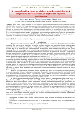 International Journal of Modern Engineering Research (IJMER)
www.ijmer.com Vol. 3, Issue. 4, Jul - Aug. 2013 pp-1872-1884 ISSN: 2249-6645
www.ijmer.com 1872 | Page
1
Prof. Aziz Ahmad, 2
Anup Kumar Sinha, 3
Mohd. Ilyas
Al-Falah School of Engineering & Technology, Dhauj, Faridabad, Haryana-121004, INDIA
Abstract: In this paper, a robust algorithm for fault diagnosis of power system equipment based on a Failure-Sensitive
Matrix (FSM) is presented. FSM is a dynamic matrix structure updated by multiple measurements (on-line) and test results
(off-line) on the systems. The algorithm uses many different artificial intelligence (AI) and expert system (ES) methods for
detecting the location of faults, emerging failures and causes of failures adaptively. In this algorithm, all data, obtained from
power transformer which have various nonlinear input and output parameters is processed using a parallel matrix structure
of FSM to reach a global solution quickly. The parameters of a power transformer are used to verify the algorithm under
four operating conditions simulated in the MATLAB®-Simulink program. The obtained results show that the algorithm is
convenient for determining the incipient failures on the system which consists of multi-parameters.
Keywords: Failure sensitive matrix, fault diagnosis, expert system, monitoring, transformer.
I. Introduction
Diagnosis and early detection of faults in a system help to avoid the occurrence of abnormal events and to reduce
production loss. [1-4]. In recent years, there has been an increasing interest in fault detection as a result of the increased
degree of automation and the growing demand for higher performance, efficiency, reliability and safety in industrial power
systems. Most of the researchers have focused on finding incipient faults in the systems before they occur, and today's
technology allows the monitoring of power systems through many different sensors. In industry, there is a lot of monitoring
equipment developed for specifically to detect incipient faults that can occur in the systems [5-8]. However, it is important to
compose evaluations based on data obtained from the system by various sensors. For this purpose, various methods such as
expert systems, heuristic algorithms, fuzzy logic, artificial neural-network, genetic algorithm and their hybrid models are
used to evaluate the obtained data for fault diagnosis and early detection [9-15].
On the other hand, industrial complex systems have many dynamic factors such as various components, sub-
systems, the environment and people. In these systems, any single fault may have multiple propagation paths, which could
eventually lead to catastrophic accidents [9,12,16]. In these systems, monitoring data obtained from all systems should be
evaluated quickly. Then, according to the results, technical maintenance procedures must be carried out to avoid any
potential faults in the system, and the resulting economical costs such as uneconomical operating conditions, unexpected
equipment breakdown, unplanned outage and high insurance premiums. In addition, the diagnosis system extends the life of
the system by ensuring proper operation of, and improvement in the system performance, improved reliability, as well as
plant availability.
However, early detection and diagnosis of incipient faults with their causes are difficult since the complex industrial
systems have a number of factors including output and input elements. For this purpose, an algorithm has been developed
using different mathematical rules called a Failure-Sensitive Matrix (FSM) to evaluate the various parameters and to
accelerate the process of early fault detection in this paper. The algorithm also correlates between the parameters and fault‟s
symptoms using artificial intelligence (AI) and expert system (ES) adaptively.
In general, fault diagnostic methods can be classified into two categories, model-based and data-driven as shown in
Figure 1. In the model-based approach, fault detection and diagnosis systems can be classified as qualitative or quantitative.
Quantitative models are expressed in terms of mathematical functional relationships between the input and output of the
system. In contrast, in the qualitative model equations these relationships are expressed in terms of qualitative functions
centered on different units in a process [17-19]. In the data driven approach, methods that do not assume any form of model
information are used, and rely only on previously processed data. The data-driven approach assumes only the availability of
large amounts of previously processed data. The data can be transformed and entered as earlier information in a diagnostic
system in different ways.
All fault diagnosis models have to adapt a common system consisting of three subtasks: to detect the presence of
faults in the system through monitoring, determine their locations, and estimate their severity. In general, the following
definitions are expressed in the literature [20,21].
 Fault detection: To make a binary decision whether everything is fine (nominal) or something has gone wrong (off-
nominal). 
 Fault isolation: To determine the location of the fault, i.e., to identify which component, sensor, or actuator has become
faulty. 
 Fault identification: To estimate the severity, type, or nature of the fault. 
A robust algorithm based on a failure sensitive matrix for fault
diagnosis of power systems: An application on power
transformers
 