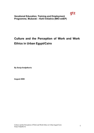 1
Vocational Education, Training and Employment
Programme, Mubarak – Kohl Initiative (MKI-vetEP)
Culture and the Perception of Work and Work
Ethics in Urban Egypt/Cairo
By Sonja Andjelkovic
August 2008
Culture and the Perception of Work and Work Ethics in Urban Egypt/Cairo
Sonja Andjelkovic
 