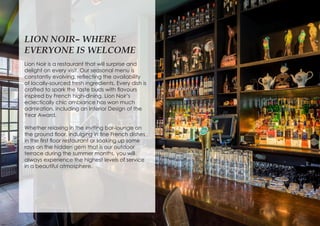 LION NOIR– WHERE
EVERYONE IS WELCOME
Lion Noir is a restaurant that will surprise and
delight on every visit. Our seasonal menu is
constantly evolving, reflecting the availability
of locally-sourced fresh ingredients. Every dish is
crafted to spark the taste buds with flavours
inspired by French high-dining. Lion Noir’s
eclectically chic ambiance has won much
admiration, including an Interior Design of the
Year Award.
Whether relaxing in the inviting bar-lounge on
the ground floor, indulging in fine French dishes
in the first floor restaurant or soaking up some
rays on the hidden gem that is our outdoor
terrace during the summer months, you will
always experience the highest levels of service
in a beautiful atmosphere.
 