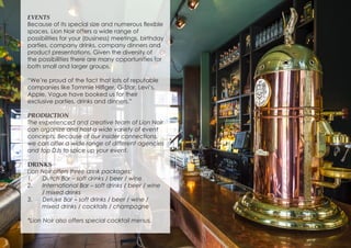 EVENTS
Because of its special size and numerous flexible
spaces, Lion Noir offers a wide range of
possibilities for your (business) meetings, birthday
parties, company drinks, company dinners and
product presentations. Given the diversity of
the possibilities there are many opportunities for
both small and larger groups.
“We’re proud of the fact that lots of reputable
companies like Tommie Hilfiger, G-Star, Levi’s,
Apple, Vogue have booked us for their
exclusive parties, drinks and dinners.”
PRODUCTION
The experienced and creative team of Lion Noir
can organize and host a wide variety of event
concepts. Because of our insider connections,
we can offer a wide range of different agencies
and top DJs to spice up your event.
DRINKS
Lion Noir offers three drink packages:
1.	 Dutch Bar – soft drinks / beer / wine
2.	 International Bar – soft drinks / beer / wine
/ mixed drinks
3.	 Deluxe Bar – soft drinks / beer / wine /
mixed drinks / cocktails / champagne
*Lion Noir also offers special cocktail menus.
 