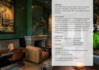 DINNER
Lion Noir’s fine cuisine offers 3 and 4 course
dinners. The fresh ingredients from local
markets make every dish very delicious and
flavorful.
LOCATION
Lion Noir is located on the happening street
Reguliersdwarsstraat, one of the most fa-
mous streets of Amsterdam and very easy to
reach by public transport and by car. In this
street there are even two parking garages:
Koningsplein Parking Service at number 16
(only after office hours) and Geelvinck at
number 61.
CAPACITY
Restaurant capacity: 80 people
Lounge: 35 seats
85 standing
Garden: 80 people
CONTACT
Contact us and we will gladly discuss your
specific demands.
Tel: +31 (0) 20 6161181
Contactperson: Rutger Stout /
rutger@jimmywoo.com
 