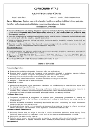 CURRICULUM VITAE
Ravindra Gulabrao Kukade
Mobile:- 9850289641 Email ID :- ravindra.kukade2@rediffmail.com
Career Objective:- Seeking a senior level position to utilize my skills and abilities in the organization
that offers professional growth while being resourceful, innovative and flexible.
PROFESSIONAL SYNOPSIS
 Seasoned Professional with nearly 22 years’ experience in Strategic Planning, Production Management, and
Quality Assurance in Sheet Metal Press Shop (Heavy/Light 50 to 1000 Ton Presses), Sub Assembly, Weld
Shop,powder coating
 Proficient in developing & streamlining systems with proven ability to enhance operational effectiveness and meet
operational goals within the cost, time & quality parameters.
 Adept in enhancing production process operations, optimizing resource utilization, escalating productivity and
operational efficiencies.
 Expertise in vendor identification / development, resource management and analytical assessment,vendor audit
related to system to strengthen effectiveness and training the juniors.
Operational Purview:
 Handling scheduling and planning, predictive, preventive, maintenance & breakdown maintenance activities with
key focus on spares availability & root cause analysis.
 Conversant with ISO/ TS16949- 2009 Documentation, PPAP, FMEA ,5S, Kaizen, Poka Yoke ,SPC,MSA,7 QC tools
,Lean MFG ,TPS,TPM
 knowledge of Microsoft word & Microsoft excel & basic knowledge of SAP.
AREAS OF EXPERTISE
Production Operations
 Implementing production plans as per Customer order and pending order.
 Ensuring quality product delivery; managing overall operations involved in production planning including
coordinating in marketing, manpower management, supplies and up-time of equipments.
 Ensuring timely accomplishment of production targets within the cost parameters.
 Managing large teams of 120 persons in bottom line and& supervisory level with ease.
 Handling 2 / 3 parallel lines in Weld / Press Shop.
Process Improvement
 Generating schedules for routine maintenance, calibration and troubleshooting for press tool on a regular basis
for higher productivity and efficiency.
 Conducting preventive maintenance, foreseeing performance bottlenecks and taking corrective measures to
avoid the same; identifying nonconforming products to process further seek necessary approvals.
 Controlling processes, press parameters and welding parameters, spot welding parameter
Tool Room Operations
 Supervising maintenance & modification of pressing tools; ascertaining requirements of material for
development activities in the Tool Room & interfacing with vendors for cost effective and timely sourcing of
quality material.
 Providing assistance in estimating new tooling requirements and costs; coordinating tool design revisions for
design changes and reverse engineering.
 Conducting technical audits; reviewing existing processes and re-designing the same to enhance operational
efficacy; carrying out pre-assessment audits, registration audits and surveillance audits.
Purchase / Vendor Development
 Preparing schedule from the stage of purchase to vendor development mentioning exact delivery period;
identifying requirement of raw materials & vendor items as per customer schedule available inventory.
 Determining the requirement of material.
 Following up for vendors and conforming the availability of material; holding direct technical discussion with
vendors for finalization of orders & commercial terms; undertaking reconciliation of vendor rejection.
Quality Control
 