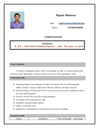 Rajesh.Madevan
Mail : rajeshmadevan@gmail.com
Phone : +971563456168
+918807500995
Career Objective
To work in a challenging position where I can contribute my skills in a creative and innovative
style that provides opportunities to learn lot and also to be a part of the organizational vision.
Professional skills
Strong knowledge in the maintenance of online Gas Analyzers like Gas Chromatographs,
Sulphur Analyzers, Oxygen, Hydrocarbon, Moisture Analyzers and Liquid Analyzers
Person In-Charge of Work Site (PICWS) for the Preventive and Corrective maintenance Jobs as
per Gasco Safety Standards.
Permit To Work (PTW) as per Gasco Safety Standards.
Team player with strong interactive skills.
Disciplined and hardworking employee.
Ability to work under stress.
Identification of Management’s work requirement and work accordingly.
Academic profile
Course Institution Year of Passing percentage
Qualification
B.E - Electrical & Electronics Engineer with Two years in hand
experience
 