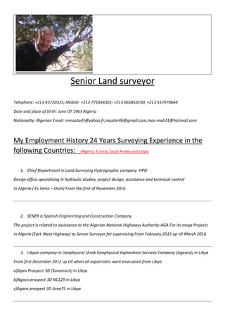 Senior Land surveyor
Telephone: +213 43720325; Mobile: +213 771834301; +213 665853190, +213 557970644
Date and place of birth: June 07 1963 Algeria
Nationality: Algerian Email: mmastorfr@yahoo.fr,mastor46@gmail.com,mas-mah31@hotmail.com
My Employment History 24 Years Surveying Experience in the
following Countries: (Algeria, Tunisia, Saudi Arabia and Libya)
1. Chief Department in Land Surveying Hydrographic company HPO
Design office specializing in hydraulic studies, project design, assistance and technical control
In Algeria ( Es Sénia – Oran) From the first of November 2016
2. SENER is Spanish Engineering and Construction Company
The project is related to assistance to the Algerian National Highways Authority AGA For its mega Projects
in Algeria (East-West Highway) as Senior Surveyor for supervising From February 2015 up till March 2016
3. Libyan company in Geophysical (Arab Geophysical Exploration Services Company (Agesco)) in Libya
From first December 2012 up till when all expatriates were evacuated from Libya
a)Sipex Prospect 3D (Sonatrach) in Libya
b)Agoco prospect 3D NC129 in Libya
c)Agoco prospect 3D Area75 in Libya
 