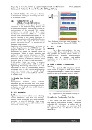 Linga Raj. K et al Int. Journal of Engineering Research and Application

www.ijera.com

ISSN : 2248-9622, Vol. 3, Issue 6, Nov-Dec 2013, pp.167-172
C. Network lifetime: This metric gives the time
of the first node running out of its energy and How
to increase the lifetime.

VII.

EXPERIMENTS AND
SIMULATION DISCUSSIONS

This section of the paper discusses the
simulation of the proposed routing protocol and
evaluates its performance. To be able to evaluate the
implementation of the proposed ACO routing,
simulation was carried out in Java Agent
Development Framework (JADE-1.6), a scalable
discrete- event simulator Developed byJDK1.6. This
software provides a high fidelity simulation for
wireless communication with detailed link between
sensors and sink. We compare the ACO routing
protocol with sensor network. This demonstrates the
increased WSNs lifetime.
Based on a series of experiments are performed to
evaluate the performance of ACO-MNCC. Since the
proposed approach is the first algorithm for
maximizing the number of connected covers in
heterogeneous WSNs, a greedy algorithm that
applies the same heuristic information as ACOMNCC is used for comparison. The effectiveness of
pheromone, heuristic in- formation, and local search
procedure in the ACO-MNCC is also investigated.
In this project I used java swings to represent
graphical user interface(GUI) .GUI is used for
representing the area map and coverage, and JADE
frameworks is used for communication between
sensors and sinks. In JADE container all information
about the sensors can be stored. Finally
configurations are set for linking JADE and JAVA
as shown in fig 6

Fig 6. Technical architecture using Simulator- java
agent development framework (JADE).
C.
GUI
Event
Handlers
As we know that application has many
sensors, sinks & base station all of these network
may generate and receive various events like
sending/receiving messages, sending/receiving
pictures, etc., so separate event handling
mechanism has to be coded to cater the need as
shown in fig 8.
D. JADE Container Communication
Services
As a part of JADE integration, all GUI
events have to be delegated to JADE. So this module
acts an interface between GUI and JADE making it
possible to pass on all messages as shown in fig 8.

A. Graphic User Interface
(GUI)
Heterogeneous
Wireless
sensor
Network
application will be developed using Java Swing
application. GUI acts a governing module of entire
application and binds all other module intact as
shown in fig 7, fig 8.
B. GUI Application
areas
Application has several military areas collecting
various information right from text message,
pictures, videos, surveys, etc., GUI needs to provide
provision in terms of displaying these areas,
handle events specific to area and to perform ACO
mechanism as shown in fig 7.

www.ijera.com

Fig 7: Application of area map and coverage of
Sensor
E. Application Configuration Controllers
To place sensors, sink, base station & etc., several
data has to be collected from the user. To store/load
and update this information, a module will be
coded in a way it makes very convenient both
for application and for the user to use data as
shown in fig 8.

171 | P a g e

 