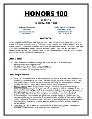 HONORS 100
Section 3
Tuesday, 9:30-10:20
>>Maren Orchard<<
Peer Mentor
mmorchard@bsu.edu
(765)760-3717
>>Dr. Laurie Lindberg<<
Peer Mentor Advisor
lklindberg@bsu.edu
BA 114: #5-1024
Welcome!
I’m so excited to be at Ball State again this year, and I hope that you are just as excited to start your
time here! This is a required course for Freshmen Honors students, but the class is exactly what you
make it. Let’s try to make it as social as it is academic and as fun as possible! To do this, I need your
input! Give me feedback on how I’m doing as your peer mentor. I welcome any comments or
suggestions for the class. You may also contact Dr. Laurie Lindberg if you have any other concerns
which you do not feel comfortable bringing to me.
Class Goals:
 Learn more about the Honors College, Ball State, and the Muncie community
 Meet other Honors College students
 Adjust to living in a new place: campus and Muncie
 Learn more about the resources on campus
Class Requirements:
 Show Up: To pass this class, all you really have to do is show up! If you have more than one
absence, you will receive a “fail” grade. Because this is a credit/ no credit course, your GPA
won’t suffer, but your Honors flag will be removed, removing you from the Honors Program. If
you hate the class, it’s only 9 weeks and will be over before you know it!
 Meet your Advisor: Make an appointment with your honors advisor (Amanda Ballenger or
Sarah Haley) to discuss your four-year plan and any other questions you might have. You can
set up your appointment at the front desk of the Honors College or by calling the front desk at
(765)285-1024. Complete your four-year place and make these appointments ASAP!
 Outside Activities: You must each complete three activities, outside of the classroom, on
campus or in the Muncie community. These could include: Late Nite, a club meeting, a bike
ride on the Cardinal Greenway, a play… anything! All you have to do is write a one paragraph
summary of your experience, including a picture. At least one of your activities should be
service related.
 Curriculum Fair: This is not so much a requirement as a strong suggestion. Please plan to
attend the Curriculum Fair! More details will be coming soon!
 