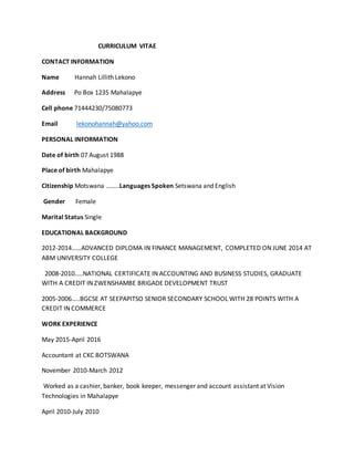CURRICULUM VITAE
CONTACT INFORMATION
Name Hannah Lillith Lekono
Address Po Box 1235 Mahalapye
Cell phone 71444230/75080773
Email lekonohannah@yahoo.com
PERSONAL INFORMATION
Date of birth 07 August 1988
Place of birth Mahalapye
Citizenship Motswana ……..Languages Spoken Setswana and English
Gender Female
Marital Status Single
EDUCATIONAL BACKGROUND
2012-2014……ADVANCED DIPLOMA IN FINANCE MANAGEMENT, COMPLETED ON JUNE 2014 AT
ABM UNIVERSITY COLLEGE
2008-2010…..NATIONAL CERTIFICATE IN ACCOUNTING AND BUSINESS STUDIES, GRADUATE
WITH A CREDIT IN ZWENSHAMBE BRIGADE DEVELOPMENT TRUST
2005-2006…..BGCSE AT SEEPAPITSO SENIOR SECONDARY SCHOOL WITH 28 POINTS WITH A
CREDIT IN COMMERCE
WORK EXPERIENCE
May 2015-April 2016
Accountant at CKC BOTSWANA
November 2010-March 2012
Worked as a cashier, banker, book keeper, messenger and account assistant at Vision
Technologies in Mahalapye
April 2010-July 2010
 