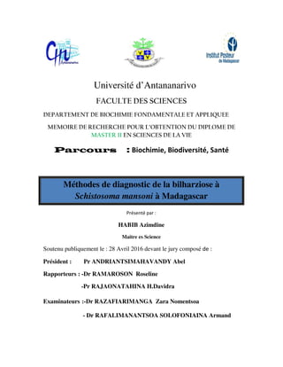 Univ
FACU
DEPARTEMENT DE BIOC
MEMOIRE DE RECHER
MASTER
Parcours
Méthodes de
Schistosom
Soutenu publiquement le : 2
Président : Pr ANDRIA
Rapporteurs : -Dr RAMAR
-Pr RAJAO
Examinateurs :-Dr RAZAF
- Dr RAFA
iversité d’Antananarivo
CULTE DES SCIENCES
OCHIMIE FONDAMENTALE ET APPLI
ERCHE POUR L’OBTENTION DU DIPLO
TER II EN SCIENCES DE LA VIE
rs : Biochimie, Biodiversité, Sa
e diagnostic de la bilharziose
ma mansoni à Madagascar
Présenté par :
HABIB Azimdine
Maitre es Science
28 Avril 2016 devant le jury composé de :
IANTSIMAHAVANDY Abel
AROSON Roseline
ONATAHINA H.Davidra
AFIARIMANGA Zara Nomentsoa
ALIMANANTSOA SOLOFONIAINA A
LIQUEE
PLOME DE
Santé
se à
:
Armand
 