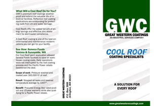 P.O.Box3686
Arlington,WA98223
GREAT WESTERN COATINGS
AN INDUSTRIAL SERVICES COMPANY
What Will a Cool Roof Do for You?
GWC’s premium roof coatings weather-
proof and extend the valuable life of in-
dustrial facilities. Reflective roof coating
applications are outstanding for protect-
ing roofs from UV and water damage.
Cool Roofs offer the added benefit of en-
ergy savings and effective zinc abate-
ment for stormwater compliance.
A Cool Roof coating is one of the best en-
vironmental and maintenance moderni-
zations you can get for your facility.
See How: Seneca Foods
Yakima & Sunnyside, WA
Our Cool Roof paint application allowed
Seneca Foods facilities to save on ware-
house cooling costs. Daily operations
were not interrupted by the roof coating
process and the Pacific Power rebate
sweetened the deal.
Scope of work Pressure washed and
coated over 300,000 ft2 of roof.
Result Stopped all leaks and lowered
temperature average by 100 F°.
Benefit Procured Energy Star rated prod-
uct and 15-year warranty while also qual-
ifying for a Pacific Power rebate.
GREATWESTERNCOATINGS
A SOLUTION FOR
EVERY ROOF
COATING SPECIALISTS
www.greatwesterncoatings.com
 