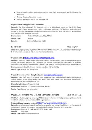  Interacting with sales coordinators to understand their requirements and deciding on the
work plan
 Testing the portal’s mobile version
 Testing the Mobile app of b2b market Place.
Project: Data Build App for Sales Department
Synopsis: The App is basically For internal Process of Sales Department for RM, DSM , Sales
Executive and related Management ,Sales Person can build Data For SME and SMB Patners of
Google ,InthisAppthe salespersoncanbuilddataat clientendand Send the contract withall basic
information to the database and CRM.
Environment: Android JDK, Drupal , Php , MySql
Testing Type: Manual
Domain: Business to Business (B2B)
E2 Solution Jul’12-May’13
E2 Solution,agroupcompanyof PensaMediaInternet Marketing Pvt. Ltd., provides website design
& development services to Indian and international clients.
Project: Insights (http://insights.pensamedia.org/)
Synopsis: Insight is a web-based application tool for managing data regarding search queries on
Google for Adword accounts and campaigns run by SME executives for their clients. It provides
facilitiessuchaswebsite management,CostperClick,Adwordcampaign,impression,conversionetc.
Environment: window XP , Smarty Framework , Core PHP and MYSql
Testing Type: Manual and automation
Project: E-Commerce Store (Pony Craft store) www.ponycraftstore.com
Synopsis: Pony Craft Store is an online store for various craft, haberdashery, sewing, knitting and
crochet needs. It also stocks world-class wool, floss, aida fabric, fully adjustable dress forms,
embroidery kits and children's craft kits.
Client: Pony Craft store Private Limited
Environment: Window XP , Smarty Framework , MYSql
Testing Type: Manual and automation
MyZEALITSolutions Pvt, LTD. FCS Software Solutions (Oct’ 10- Jun ‘ 12)
MyZEAL IT Solutions, agroupcompanyof FCSSoftware SolutionsLimited,providesrapid,robust and
reliable IT solutions to International SMB organizations.
Project: Alliance Insurance system (http://www.allianceunited.com)
Synopsis: AutoInsurance is a web application service for increasing the efficiency of the sales and
maintenance process of Insurance companies and reducing their cost per transaction.
Environment: Window XP , ASP.Net 3.5 , SQL- Server 2008
Domain: Insurance
Testing Type: Manual and Automation
 