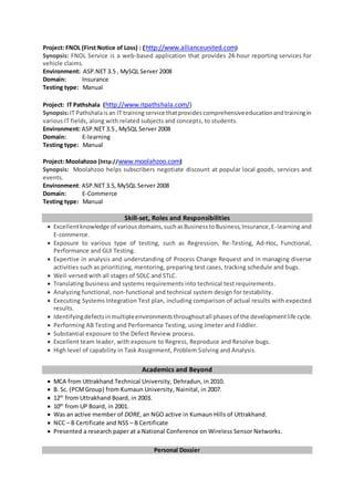 Project: FNOL (First Notice of Loss) : (http://www.allianceunited.com)
Synopsis: FNOL Service is a web-based application that provides 24-hour reporting services for
vehicle claims.
Environment: ASP.NET 3.5 , MySQL Server 2008
Domain: Insurance
Testing type: Manual
Project: IT Pathshala (http://www.itpathshala.com/)
Synopsis:IT Pathshalaisan IT training service thatprovidescomprehensiveeducationandtrainingin
various IT fields, along with related subjects and concepts, to students.
Environment: ASP.NET 3.5 , MySQL Server 2008
Domain: E-learning
Testing type: Manual
Project: Moolahzoo (http://www.moolahzoo.com)
Synopsis: Moolahzoo helps subscribers negotiate discount at popular local goods, services and
events.
Environment: ASP.NET 3.5, MySQL Server 2008
Domain: E-Commerce
Testing type: Manual
Skill-set, Roles and Responsibilities
 Excellentknowledge of variousdomains,suchasBusinesstoBusiness,Insurance,E-learning and
E-commerce.
 Exposure to various type of testing, such as Regression, Re-Testing, Ad-Hoc, Functional,
Performance and GUI Testing.
 Expertise in analysis and understanding of Process Change Request and in managing diverse
activities such as prioritizing, mentoring, preparing test cases, tracking schedule and bugs.
 Well-versed with all stages of SDLC and STLC.
 Translating business and systems requirements into technical test requirements.
 Analyzing functional, non-functional and technical system design for testability.
 Executing Systems Integration Test plan, including comparison of actual results with expected
results.
 Identifyingdefectsinmultipleenvironmentsthroughoutall phases of the developmentlife cycle.
 Performing AB Testing and Performance Testing, using Jmeter and Fiddler.
 Substantial exposure to the Defect Review process.
 Excellent team leader, with exposure to Regress, Reproduce and Resolve bugs.
 High level of capability in Task Assignment, Problem Solving and Analysis.
Academics and Beyond
 MCA from Uttrakhand Technical University, Dehradun, in 2010.
 B. Sc. (PCMGroup) from Kumaun University, Nainital, in 2007.
 12th
from Uttrakhand Board, in 2003.
 10th
from UP Board, in 2001.
 Was an active member of DORE, an NGO active in Kumaun Hills of Uttrakhand.
 NCC – B Certificate and NSS – B Certificate
 Presented a research paper at a National Conference on Wireless Sensor Networks.
Personal Dossier
 