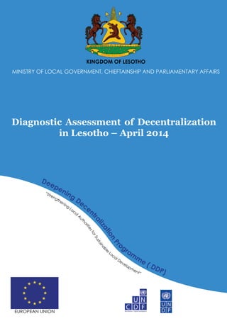 KINGDOM OF LESOTHO
MINISTRY OF LOCAL GOVERNMENT, CHIEFTAINSHIP AND PARLIAMENTARY AFFAIRS
Diagnostic Assessment of Decentralization
in Lesotho – April 2014
“Strengthening
Local A
u
thoritiesforSustainabl
e
Local Development”
Deepening
Decent
ralizationP
rogram
me ( DDP)
EUROPEAN UNION
 