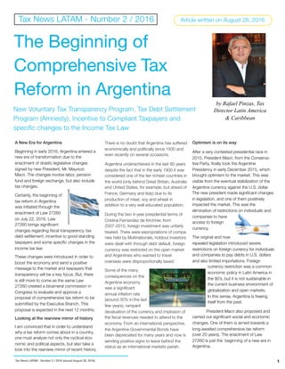 A New Era for Argentina
Beginning in early 2016, Argentina entered a
new era of transformation due to the
enactment of drastic legislative changes
signed by new President, Mr. Mauricio
Macri. The changes involve labor, pension
fund and foreign exchange, but also include
tax changes.
Certainly, the beginning of
tax reform in Argentina
was initiated through the
enactment of Law 27260
on July 22, 2016. Law
27260 brings signiﬁcant
changes regarding ﬁscal transparency, tax
debt settlement, incentive to good-standing
taxpayers and some speciﬁc changes in the
income tax law.
These changes were introduced in order to
boost the economy and send a positive
message to the market and taxpayers that
transparency will be a key focus. But, there
is still more to come as the same Law
27260 created a bicameral commission in
Congress to evaluate and approve a
proposal of comprehensive tax reform to be
submitted by the Executive Branch. This
proposal is expected in the next 12 months. 
Looking at the rearview mirror of history
I am convinced that in order to understand
why a tax reform comes about in a country,
one must analyze not only the cyclical eco-
nomic and political aspects, but also take a
look into the rearview mirror of recent history.
There is no doubt that Argentina has suffered
economically and politically since 1930 and
even recently on several occasions.
Argentina underachieved in the last 80 years
despite the fact that in the early 1900 it was
considered one of the ten richest countries in
the world (only behind Great Britain, Australia
and United States, for example, but ahead of
France, Germany and Italy) due to its
production of meat, soy and wheat in
addition to a very well educated population.
During the two 4-year presidential terms of
Cristina Fernandez de Kirchner, from
2007-2015, foreign investment was unfairly
treated. There were expropriations of compa-
nies held by Multinationals, holdout investors
were dealt with through debt default, foreign
currency was restricted on the open market
and Argentines who wanted to travel
overseas were disproportionally taxed.
Some of the many
consequences on the
Argentine economy
was a signiﬁcant
annual inﬂation rate
(around 30% in the last
few years), rampant
devaluation of the currency and implosion of
the ﬁscal revenues needed to attend to the
economy. From an international perspective,
the Argentine Governmental Bonds have
been depreciated for many years and now is
sending positive signs to leave behind the
status as an international markets pariah.
Optimism is on its way
After a very contested presidential race in
2015, President Macri, from the Conserva-
tive Party, ﬁnally took the Argentine
Presidency in early December 2015, which
brought optimism to the market. This was
visible from the eventual stabilization of the
Argentine currency against the U.S. dollar.
The new president made signiﬁcant changes
in legislation, and one of them positively
impacted the market. This was the
elimination of restrictions on individuals and
companies to have
access to foreign
currency.
The original and now
repealed legislation introduced severe
restrictions on foreign currency for individuals
and companies to pay debts in U.S. dollars
and also limited importations. Foreign
currency restriction was a common
economic policy in Latin America in
the 80’s, but it is not sustainable in
the current business environment of
globalization and open markets.
In this sense, Argentina is freeing
itself from the past.
President Macri also proposed and
carried out signiﬁcant social and economic
changes. One of them is aimed towards a
long-awaited comprehensive tax reform
(over 20 years). The enactment of Law
27260 is just the beginning of a new era in
Argentina.
1
Tax News LATAM - Number 2 / 2016
by Rafael Pinzas, Tax
Director Latin America
& Caribbean
Tax News LATAM - Number 2 / 2016 (issued August 28, 2016)
The Beginning of
Comprehensive Tax
Reform in Argentina
Article written on August 28, 2016
New Voluntary Tax Transparency Program, Tax Debt Settlement
Program (Amnesty), Incentive to Compliant Taxpayers and
specific changes to the Income Tax Law
 