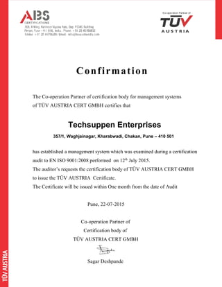 Confirmation
The Co-operation Partner of certification body for management systems
of TÜV AUSTRIA CERT GMBH certifies that
Techsuppen Enterprises
357/1, Waghjainagar, Kharabwadi, Chakan, Pune – 410 501
has established a management system which was examined during a certification
audit to EN ISO 9001:2008 performed on 12th
July 2015.
The auditor’s requests the certification body of TÜV AUSTRIA CERT GMBH
to issue the TÜV AUSTRIA Certificate.
The Certificate will be issued within One month from the date of Audit
Pune, 22-07-2015
Co-operation Partner of
Certification body of
TÜV AUSTRIA CERT GMBH
Sagar Deshpande
 