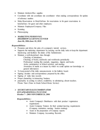  Maintain kitchen/office supplies
 Coordinate with site coordinate site coordinator when making correspondence for update
of reference number.
 Make Reservations in Hotel/Airlines for reservations in for guest reservations in
hotel/airlines for guest and other employees.
 Maintain Employees/Company Files
 Scanning
 Photocopying
 MARKETING PERSONNEL
HIGHBROW LEARNING CENTER
June 06, 2004-June 10, 2010
Responsibilities:
 Promotes and drives the sales of a company's tutorial services.
 Supports the marketing department by carrying out the daily tasks to keep the department
functioning and facilitate the duties of the Administrator.
 Maintain a well-disciplined class through:
Checking of attendance,
Checking of books, notebooks and workbooks periodically
Professional reading like journals, magazines, digests and books
Active participation in School activities and meeting
Awareness in media as a means by which we could update our knowledge or
general information
 To keep posted of the daily announcements in the bulletin board.
 Signing circulars and correspondence prepared by the office.
 Signing of daily time records
 Proper channeling in transacting business
 punctuality in coming to school, availability in substituting absent teachers.
Private Tutor (Tutor in Grade School-Home Service)
 SECRETARY/SALES COORDINATOR
DYNAPHARMPICK-UP CENTER
October 7 - 2003-NOVEMBER 24, 2004
Responsibilities :
 Assist Company's Distributors with their product / registration
requirements
 Assist Company Trainors for their seminar/meeting requirements
(Company orientation meeting / leaders training)
 Assist in the preparation of Company reports
 Maintain Company Accounting Records.
 