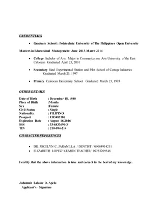 CREDENTIALS
 Graduate School : Polytechnic University of The Philippines Open University
Masters in Educational Management June 2013-March 2014
 College Bachelor of Arts Major in Communication Arts University of the East
Caloocan Graduated April 25, 2001
 Secondary Rizal Experimental Station and Pilot School of Cottage Industries
Graduated March 25, 1997
 Primary Caloocan Elementary School Graduated March 23, 1993
OTHER DETAILS
Date of Birth : December 18, 1980
Place of Birth :Manila
Sex :Female
Civil Status : Single
Nationality : FILIPINO
Passport : EB3482186
Expiration Date : August 16,2016
SSS : 33-6833696-3
TIN : 210-094-214
CHARACTER REFERENCES
 DR. JOCELYN C. JARANILLA / DENTIST / 09084914211
 ELIZABETH LOPEZ/ KUMON TEACHER/ 09283209548
I certify that the above information is true and correct to the best of my knowledge.
Jodannah Lalaine D. Apelo
Applicant’s Signature
 