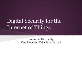 Digital Security for the
Internet of Things
Columbia University
Vera Ho ￭ Wei Cai ￭ Salar Fattahi
 