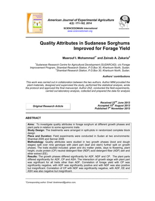 ___________________________________________________________________________________________
*Corresponding author: Email: ibrahimarof@yahoo.com;
American Journal of Experimental Agriculture
4(2): 171-182, 2014
SCIENCEDOMAIN international
www.sciencedomain.org
Quality Attributes in Sudanese Sorghums
Improved for Forage Yield
Maarouf I. Mohammed1*
and Zeinab A. Zakaria2
1
Sudanese Research Centre for Agricultural Development (SUDARCAD). c/o Forage
Improvement Program, Shambat Research Station, P.O.Box 30, Khartoum North, Sudan.
2
Shambat Research Station, P.O.Box 30, Khartoum North, Sudan.
Authors’ contributions
This work was carried out in collaboration between the two authors. Author MIM provided the
plant materials, designed and supervised the study, performed the statistical analysis, wrote
the protocol and approved the final manuscript. Author ZAZ, conducted the field experiments,
carried out laboratory analysis, collected and prepared the data for analysis
Received 22
nd
June 2013
Accepted 15
th
August 2013
Published 7
th
November 2013
ABSTRACT
Aims: To investigate quality attributes in forage sorghum at different growth phases and
plant parts in relation to some agronomic traits
Study Design: The treatments were arranged in split-plots in randomized complete block
design
Place and Duration: Field experiments were conducted in Sudan at two environments:
Shambat 2005 and Sennar 2006
Methodology: Quality attributes were studied in two growth phases (boot and dough
stages) split over nine genotype with plant part (leaf and stem) further spilt on growth
phases. The traits studied included: green and dry matter yields, days to flowering, plant
height, crude protein (CP) neutral detergent fiber (NDF) acid detergent fiber (ADF) ash and
ether extract (EE).
Results: The growth phases differed significantly for ADF, NDF and CP. The plant parts
differed significantly for ADF, CP and ASH. The interaction of growth stage with plant part
was significant for all traits other than ADF. Correlation of forage yield with CP was
significantly negative, with ADF was significantly positive and with NDF was also positive
but insignificant. Correlation of CP with NDF was significantly negative, with ADF, EE and
ASH was also negative but insignificant.
Original Research Article
 