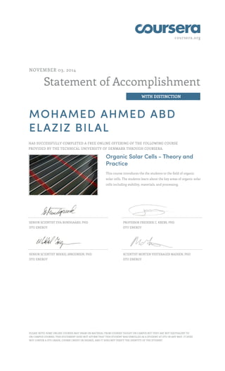 coursera.org
Statement of Accomplishment
WITH DISTINCTION
NOVEMBER 03, 2014
MOHAMED AHMED ABD
ELAZIZ BILAL
HAS SUCCESSFULLY COMPLETED A FREE ONLINE OFFERING OF THE FOLLOWING COURSE
PROVIDED BY THE TECHNICAL UNIVERSITY OF DENMARK THROUGH COURSERA.
Organic Solar Cells - Theory and
Practice
This course introduces the the students to the field of organic
solar cells. The students learn about the key areas of organic solar
cells including stability, materials, and processing.
SENIOR SCIENTIST EVA BUNDGAARD, PHD
DTU ENERGY
PROFESSOR FREDERIK C. KREBS, PHD
DTU ENERGY
SENIOR SCIENTIST MIKKEL JØRGENSEN, PHD
DTU ENERGY
SCIENTIST MORTEN VESTERAGER MADSEN, PHD
DTU ENERGY
PLEASE NOTE: SOME ONLINE COURSES MAY DRAW ON MATERIAL FROM COURSES TAUGHT ON CAMPUS BUT THEY ARE NOT EQUIVALENT TO
ON-CAMPUS COURSES. THIS STATEMENT DOES NOT AFFIRM THAT THIS STUDENT WAS ENROLLED AS A STUDENT AT DTU IN ANY WAY. IT DOES
NOT CONFER A DTU GRADE, COURSE CREDIT OR DEGREE, AND IT DOES NOT VERIFY THE IDENTITY OF THE STUDENT.
 