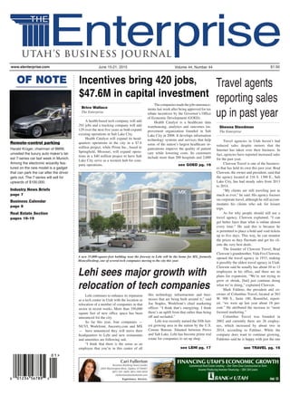 Volume 44, Number 44 $1.50June 15-21, 2015www.slenterprise.com
see GOED pg. 16
Sheena Steedman
The Enterprise
Brice Wallace
The Enterprise
see TRAVEL pg. 16see LEHI pg. 17
OF NOTE
Remote-control parking
Harald Krüger, chairman of BMW,
unveiled the luxury auto maker’s lat-
est 7-series car last week in Munich.
Among the electronic wizardly fea-
tured on the new model is a gadget
that can park the car after the driver
gets out. The 7-series will sell for
upwards of $100,000.
Industry News Briefs
page 7
Business Calendar
page 9
Real Estate Section
pages 18-19
FINANCING UTAH’S ECONOMIC GROWTH
Commercial Real Estate Lending One Time Close Construction to Term
Income Producing Investor Financing SBA 504 Loans
Cari Fullerton
Business Banking Team Leader
2605 Washington Blvd., Ogden, UT 84401
(801) 391-3600 (801) 409-5059
cfullerton@bankofutah.com
Lehi continues to enhance its reputaion
as a tech center in Utah with the location or
relocation of a number of companies in that
sector in recent weeks. More than 350,000
square feet of new office space has been
announced for the city.
So far this year, four companies —
NUVI, Workfront, Ancestry.com and MX
— have announced they will move their
headquarters to Lehi and new restaurants
and amenities are following suit.
“I think that there is the sense as an
employee that you’re in this center of all
this technology infrastructure and busi-
nesses that are being built around it,” said
Joe Staples, Workfront’s chief marketing
officer. “I think that’s energizing. I think
there’s an uplift from that rather than being
off and secluded.”
Lehi was recently named the fifth fast-
est growing area in the nation by the U.S.
Census Bureau. Situated between Provo
and Salt Lake, Lehi has become prime real
estate for companies to set up shop.
Lehi sees major growth with
relocation of tech companies
Travel agencies in Utah haven’t had
reduced sales despite rumors that the
Internet has taken over their business. In
fact, agencies have reported increased sales
for the past year.
Clawson Travel is one of the business-
es that has held its own this past year. Brad
Clawson, the owner and president, said that
the agency located at 216 S. 1300 E., Salt
Lake City, has had steady sales from 2013
to 2014.
“My clients are still traveling just as
much as ever,” he said. His agency focuses
on corporate travel, although he still accom-
modates his clients who ask for leisure
trips.
As for why people should still use a
travel agency, Clawson explained, “I can
get better fares than what is online almost
every time.” He said this is because he
is permitted to place a hold and void tickets
up to five days. This way, he can monitor
the prices as they fluctuate and get his cli-
ents the very best deals.
The founder of Clawson Travel, Brad
Clawson’s grandmother, Vida Fox Clawson,
opened the travel agency in 1933, making
it possibly the oldest travel agency in Utah.
Clawson said he usually has about 10 to 13
employees in his office, and there are no
plans for expansion. “We’re not trying to
grow or shrink, [but] just continue doing
what we’re doing,” explained Clawson.
Mark Faldmo, the president and co-
owner of Columbus Travel, located at 563
W. 500 S., Suite 180, Bountiful, report-
ed, “we were up last year about 18 per-
cent.” He attributed the increase to “more
focused marketing.”
Columbus Travel was founded in
2002 and currently there are 26 employ-
ees, which increased by about two in
2014, according to Faldmo. While the
company does want to continue growing,
Faldomo said he is happy with just the one
A new 55,000-square-foot building near the freeway in Lehi will be the home for MX, formerly
MoneyDesktop, one of several tech compnaies moving to the city this year.
Travel agents
reporting sales
up in past year
Incentives bring 420 jobs,
$47.6M in capital investment
A health-based tech company will add
291 jobs and a trucking company will add
129 over the next five years as both expand
existing operations in Salt Lake City.
Health Catalyst will expand its head-
quarters operations in the city in a $7.6
million project, while Prime Inc., based in
Springfi	eld,	 Missouri,	 will expand opera-
tions in a $40 million project to have Salt
Lake City serve as a western hub for com-
pany operations.
Thecompaniesmadethejobsannounce-
ments last week after being approved for tax
rebate incentives by the Governor’s Office
of Economic Development (GOED).
Health Catalyst is a healthcare data
warehousing, analytics and outcomes im-
provement organization founded in Salt
Lake City in 2008. It develops information
technology systems and services that help
some of the nation’s largest healthcare or-
ganizations improve the quality of patient
care while lowering costs. Its customers
include more than 200 hospitals and 2,000
 