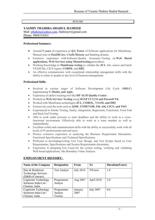 Resume of Yasmin Thahira Shahul Hameed
RESUME
YASMIN THAHIRA SHAHUL HAMEED
Mail: ythahira@yahoo.com, thahirayrr@gmail.com
Phone: 9884314363
Professional Summary:
• Around 5 years of experience as QA Tester of Software applications for Mainframe,
Manual tests in HealthCare, Credit Bureau and Banking domain.
• Extensive experience with Software Quality Assurance Testing on Web Based
applications, Web Services using Manual testing procedures.
• Working Knowledge in Mainframe testing to validate the JCL Job, source and batch
VSAM file, CICS region, COBOL and DB2.
• An effective communicator with exceptional relationship management skills with the
ability to relate to people at any level of business/management.
Professional Skills:
• Involved in various stages of Software Development Life Cycle (SDLC)
implementing V-Model, and Agile.
• Experience in defect tracking tool like HP ALM Quality Center.
• Worked on Web Services Testing using SOAP UI 5.2.0 and Parasoft 9.8.
• Worked with Mainframe technologies JCL, COBOL, VSAM, and DB2.
• Extensively used the tools such as QMF, ENDEVOR, File Aid, CICS, and TSO.
• Experienced in Smoke Testing, Sanity, Integration, Regression, Functional, Front End
and Back End Testing.
• Able to work under pressure to meet deadlines and the ability to work in a cross-
functional environment. Effectively able to work as a team member as well as
independently.
• Excellent verbal and communication skills with the ability to successfully work with all
levels of IT professionals and end users.
• Possess extensive experience in analyzing the Business Requirement Documents,
Functional Specifications and Technical Specifications.
• Proficient in developing/writing Test Case Design, and Test Scripts based on User
Requirements, Specifications and System Requirements documents.
• Experience in designing Test Cases for the system testing, verifying and validating
Web based applications, like Boundary Value Analysis.
EMPLOYMENT HISTORY:
Name of the Company Designation From To Duration(Years)
Dun & Bradstreet
Technology Services
(D&B) (Contract)
Test Analyst July 2014 Till now 1.8
Cognizant Technology
Solutions India Ltd -
Chennai, India
Programmer
Analyst
Aug 2007 April 2010 2.8
Cognizant Technology
Solutions India Ltd -
Chennai, India
Programmer
Analyst
Trainee
January
2007
July 2007 0.6
- 1 -
 