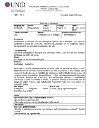 UNIVERSIDAD INTERAMERICANA PARA EL DESARROLLO.
MAESTRIA EN EDUCACÍON.
Nuevas tecnologías aplicadas a la educación.
FEP _ Ac 3 Francisco Eugenio Pérez.
Plan diario de clases.
Asignatura:
Biología I.
Nivel:
Preparatoria.
Grado:
Cuarto
semestre.
Grupo:
Cuarto “c”.
Fecha:
15 de junio
2013.
Clase y número.
Dos.
Tema:
Introducción a la biología.
Nivel de asimilación:
Familiarización.
Propósito:
Familiarizar al alumno con los conceptos básicos de la biología, sus ciencias
auxiliares y ramas de la misma, mediante la utilización de un diagrama radial,
para integrar a las ciencias descuidadas de ella.
Competencia:
Establece conceptos de biología, sus ciencias y ramas, para que de esta manera
construya su visión personal.
Título.
El campo de estudio de la biología.
Método.
Explicativo – ilustrativo.
Este método actúa preferentemente sobre el nivel de asimilación reproductiva,
desarrollando la memoria comprehensiva de los estudiantes y los hábitos para
reproducir los hechos de la realidad. La esencia de este método radica en que el
profesor ofrece soluciones a los problemas, y hace demostraciones con la ayuda
de distintos recursos de enseñanza; los estudiantes asimilan y reproducen
contenidos. Como su nombre lo indica, el profesor realiza explicaciones con el
apoyo de algún recurso. Los estudiantes mantienen más bien una actitud de
recepción activa
Estrategia.
Subrayado, diagrama radial,
ilustraciones y textos.
Recursos.
Cañón, laptop, aplicación prezi.
Inicio.
Reactivación de los conocimientos previos.
¿Qué entiendes por biología?
¿Etimológicamente qué significa la palabra biología?
Desarrollo.
Situación problemática.
¿Siendo la biología una ciencia muy antigua, qué ciencias tienen relación directa
con ella?
Construcción de significado.
 