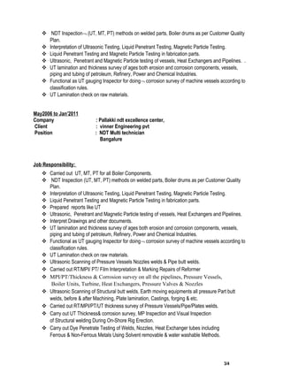  NDT Inspection¬ (UT, MT, PT) methods on welded parts, Boiler drums as per Customer Quality
Plan.
 Interpretation of Ultrasonic Testing, Liquid Penetrant Testing, Magnetic Particle Testing.
 Liquid Penetrant Testing and Magnetic Particle Testing in fabrication parts.
 Ultrasonic, Penetrant and Magnetic Particle testing of vessels, Heat Exchangers and Pipelines. .
 UT lamination and thickness survey of ages both erosion and corrosion components, vessels,
piping and tubing of petroleum, Refinery, Power and Chemical Industries.
 Functional as UT gauging Inspector for doing¬ corrosion survey of machine vessels according to
classification rules.
 UT Lamination check on raw materials.
May2006 to Jan’2011
Company : Pallakki ndt excellence center,
Client : vinner Engineering pvt
Position : NDT Multi technician
Bangalure
Job Responsibility:
 Carried out UT, MT, PT for all Boiler Components.
 NDT Inspection (UT, MT, PT) methods on welded parts, Boiler drums as per Customer Quality
Plan.
 Interpretation of Ultrasonic Testing, Liquid Penetrant Testing, Magnetic Particle Testing.
 Liquid Penetrant Testing and Magnetic Particle Testing in fabrication parts.
 Prepared reports like UT
 Ultrasonic, Penetrant and Magnetic Particle testing of vessels, Heat Exchangers and Pipelines.
 Interpret Drawings and other documents.
 UT lamination and thickness survey of ages both erosion and corrosion components, vessels,
piping and tubing of petroleum, Refinery, Power and Chemical Industries.
 Functional as UT gauging Inspector for doing¬ corrosion survey of machine vessels according to
classification rules.
 UT Lamination check on raw materials.
 Ultrasonic Scanning of Pressure Vessels Nozzles welds & Pipe butt welds.
 Carried out RT/MPI/ PT/ Film Interpretation & Marking Repairs of Reformer
 MPI/PT/Thickness & Corrosion survey on all the pipelines, Pressure Vessels,
Boiler Units, Turbine, Heat Exchangers, Pressure Valves & Nozzles
 Ultrasonic Scanning of Structural butt welds, Earth moving equipments all pressure Part butt
welds, before & after Machining, Plate lamination, Castings, forging & etc.
 Carried out RT/MPI/PT/UT thickness survey of Pressure Vessels/Pipe/Plates welds.
 Carry out UT Thickness& corrosion survey, MP Inspection and Visual Inspection
of Structural welding During On-Shore Rig Erection.
 Carry out Dye Penetrate Testing of Welds, Nozzles, Heat Exchanger tubes including
Ferrous & Non-Ferrous Metals Using Solvent removable & water washable Methods.
3/4
 