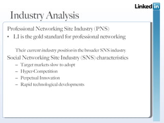 Industry Analysis Professional Networking Site Industry (PNS) LI is the gold standard for professional networking  Their  current industry position  in the broader SNS industry Social Networking Site Industry (SNS) characteristics Target markets slow to adopt Hyper-Competition Perpetual Innovation Rapid technological developments 