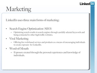 Marketing LinkedIn uses three main forms of marketing: Search Engine Optimization (SEO) Optimizing search results in search engines through carefully selected keywords and being connected to other high-traffic websites. Viral Marketing Offering free web-based services and products as a means of encouraging individuals to create exposure  for LinkedIn. Word-of-Mouth Exposure created through the personal experiences and knowledge of individuals. 