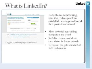 What is LinkedIn? LinkedIn is a  networking tool  that enables people to  establish, manage  and  build  their professional network. Most powerful networking company in the world Scalable revenue model and clear vision for future growth  Represent the gold standard of web 2.0 business Logged out homepage screenshot 