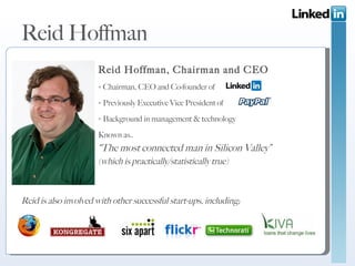 Reid Hoffman Reid Hoffman, Chairman and CEO ▫  Chairman, CEO and Co-founder of  ▫  Previously Executive Vice President of  ▫  Background in management & technology  Known as.. “ The most connected man in Silicon Valley” (which is practically/statistically true) Reid is also involved with other successful start-ups, including; 