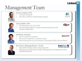 Management Team Steve Sordello, CFO Previously served as Tivo, Inc.’s CFO Was also CFO for AskJeeves, heading a turnaround strategy to turn the company profitable again. Jean-Luc Vaillant, CTO Co-founder of LinkedIn Previously was Director of Engineering for Logitech Jeff Weiner, President Oversees all day-to-day operations Over 14 years of experience as an internet executive Most recently spent seven years as Executive Vice President of Yahoo! Network Division  Kevin Eyres, Managing Director - Europe Responsible for leading company strategy and growth Has experience internationally as European Managing Director of SideStep and GM of AltaVista International 