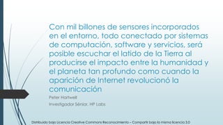 Con mil billones de sensores incorporados
en el entorno, todo conectado por sistemas
de computación, software y servicios, será
posible escuchar el latido de la Tierra al
producirse el impacto entre la humanidad y
el planeta tan profundo como cuando la
aparición de Internet revolucionó la
comunicación
Peter Hartwell
Investigador Sénior, HP Labs
Distribuido bajo Licencia Creative Commons Reconocimiento – Compartir bajo la misma licencia 3.0
 