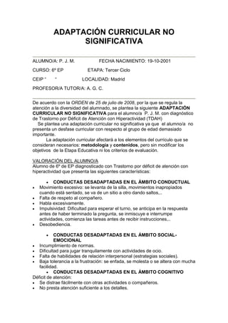 ADAPTACIÓN CURRICULAR NO
SIGNIFICATIVA
ALUMNO/A: P. J. M. FECHA NACIMIENTO: 19-10-2001
CURSO: 6º EP ETAPA: Tercer Ciclo
CEIP “ “ LOCALIDAD: Madrid
PROFESOR/A TUTOR/A: A. G. C.
De acuerdo con la ORDEN de 25 de julio de 2008, por la que se regula la
atención a la diversidad del alumnado, se plantea la siguiente ADAPTACIÓN
CURRICULAR NO SIGNIFICATIVA para el alumno/a P. J. M. con diagnóstico
de Trastorno por Déficit de Atención con Hiperactividad (TDAH)
Se plantea una adaptación curricular no significativa ya que el alumno/a no
presenta un desfase curricular con respecto al grupo de edad demasiado
importante.
La adaptación curricular afectará a los elementos del currículo que se
consideran necesarios: metodología y contenidos, pero sin modificar los
objetivos de la Etapa Educativa ni los criterios de evaluación.
VALORACIÓN DEL ALUMNO/A
Alumno de 6º de EP diagnosticado con Trastorno por déficit de atención con
hiperactividad que presenta las siguientes características:
CONDUCTAS DESADAPTADAS EN EL ÁMBITO CONDUCTUAL
Movimiento excesivo: se levanta de la silla, movimientos inapropiados
cuando está sentado, se va de un sitio a otro dando saltos,..
Falta de respeto al compañero.
Habla excesivamente.
Impulsividad: Dificultad para esperar el turno, se anticipa en la respuesta
antes de haber terminado la pregunta, se inmiscuye e interrumpe
actividades, comienza las tareas antes de recibir instrucciones,..
Desobediencia.
CONDUCTAS DESADAPTADAS EN EL ÁMBITO SOCIAL-
EMOCIONAL
Incumplimiento de normas.
Dificultad para jugar tranquilamente con actividades de ocio.
Falta de habilidades de relación interpersonal (estrategias sociales).
Baja tolerancia a la frustración: se enfada, se molesta o se altera con mucha
facilidad.
CONDUCTAS DESADAPTADAS EN EL ÁMBITO COGNITIVO
Déficit de atención:
Se distrae fácilmente con otras actividades o compañeros.
No presta atención suficiente a los detalles.
 