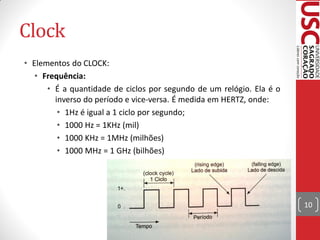 Clock
• Elementos do CLOCK:
   • Frequência:
      • É a quantidade de ciclos por segundo de um relógio. Ela é o
        inverso do período e vice-versa. É medida em HERTZ, onde:
         • 1Hz é igual a 1 ciclo por segundo;
         • 1000 Hz = 1KHz (mil)
         • 1000 KHz = 1MHz (milhões)
         • 1000 MHz = 1 GHz (bilhões)




                                                                      10
 