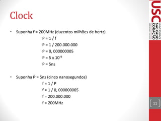 Clock
•   Suponha f = 200MHz (duzentos milhões de hertz)
                  P=1/f
                  P = 1 / 200.000.000
                  P = 0, 000000005
                  P = 5 x 10-9
                  P = 5ns

•   Suponha P = 5ns (cinco nanosegundos)
                 f=1/P
                 f = 1 / 0, 000000005
                 f = 200.000.000
                 f = 200MHz                          11
 