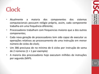 Clock
•   Atualmente a maioria dos componentes dos sistemas
    computacionais possuem relógio próprio, assim, cada componente
    trabalha em uma frequência diferente;
•   Processadores trabalham com frequencias maiores que a dos outros
    componentes;
•   Cada nova geração de processadores tem sido capaz de executar as
    operações relativas ao processamento de uma instrução em menor
    número de ciclos do clock;
•   Um 386 precisava de no mínimo de 6 ciclos por instrução de soma
    de 2 números (1 + 1 por exemplo)
•   A maioria dos processadores hoje executam milhões de instruções
    por segundo (MIPS.
                                                                       12
 